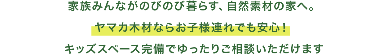家族みんながのびのび暮らす、自然素材の家へ。 ヤマカ木材ならお子様連れでも安心！  キッズスペース完備でゆったりご相談いただけ
