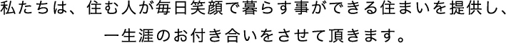 私たちは、住む人が毎日笑顔で暮らす事ができる住まいを提供し、一生涯のお付き合いをさせて頂きます。