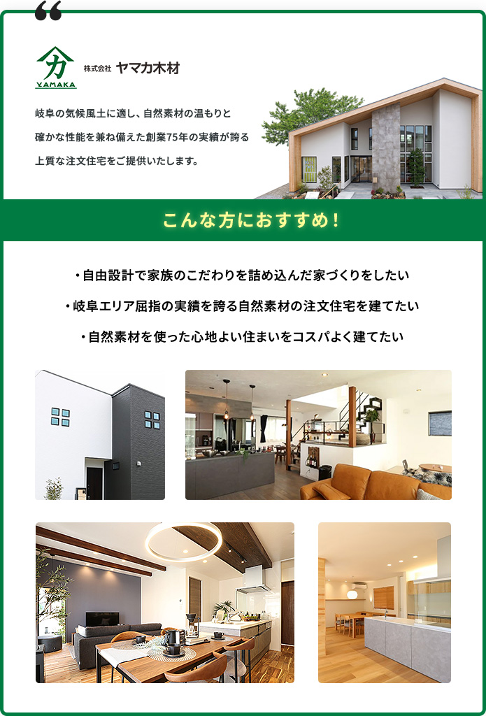株式会社ヤマカ木材 こんな方におすすめ！ ・自由設計で家族のこだわりを詰め込んだ家づくりをしたい ・岐阜エリア屈指の実績を誇る自然素材の注文住宅を建てたい ・自然素材を使った心地よい住まいをコスパよく建てたい