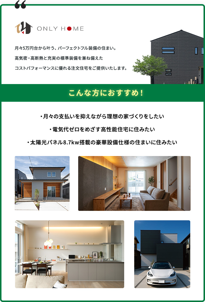 ONLY HOME こんな方におすすめ！ ・月々の支払いを抑えながら理想の家づくりをしたい ・電気代ゼロをめざす高性能住宅に住みたい ・太陽光パネル8.7kw搭載の豪華設備仕様の住まいに住みたい
