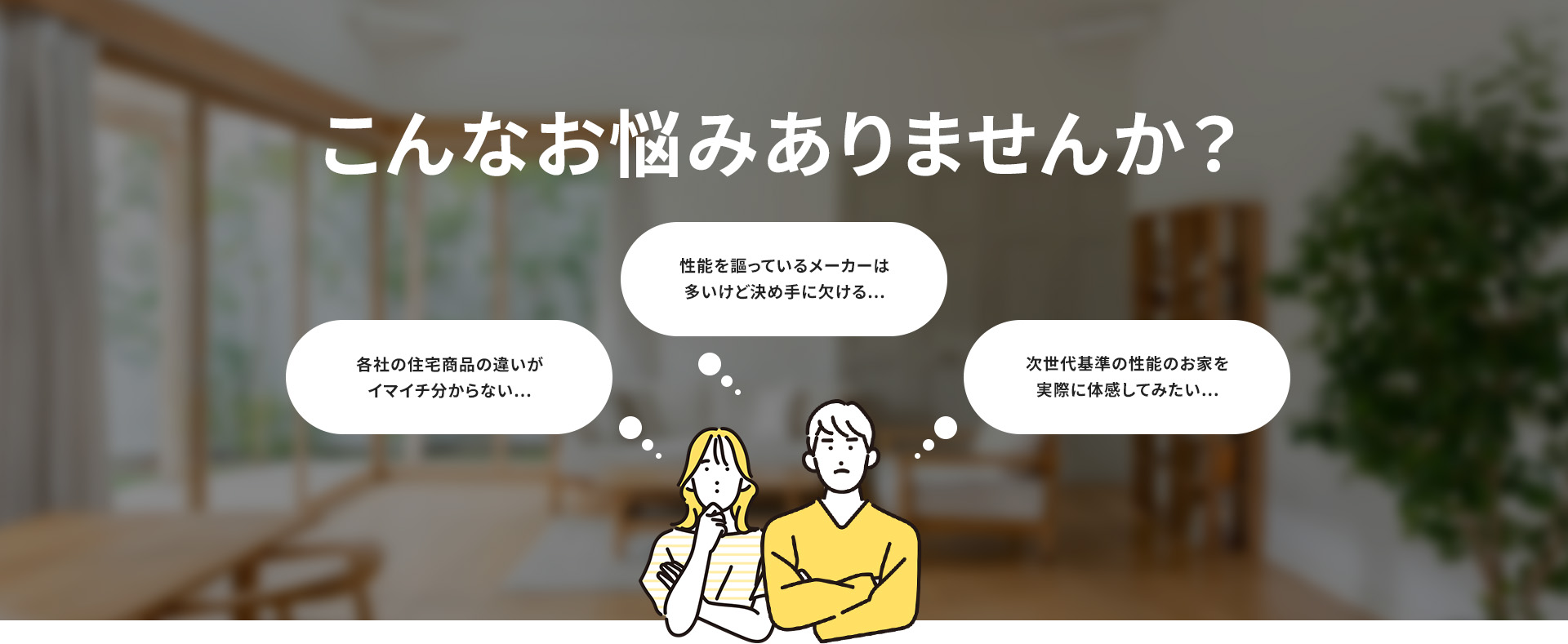 こんなお悩みありませんか？ 各社の住宅商品の違いが イマイチ分からない... 性能を謳っているメーカーは 多いけど決め手に欠ける... 次世代基準の性能のお家を 実際に体感してみたい...