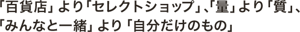 「百貨店」より「セレクトショップ」 、「量」より「質」、 「みんなと一緒」より「自分だけのもの」 