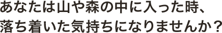 あなたは山や森の中に入った時、落ち着いた気持ちになりませんか？ 