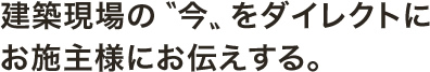 建築現場の〝今〟をダイレクトにお施主様にお伝えする。