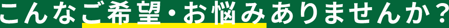 こんなご希望・お悩みありませんか？