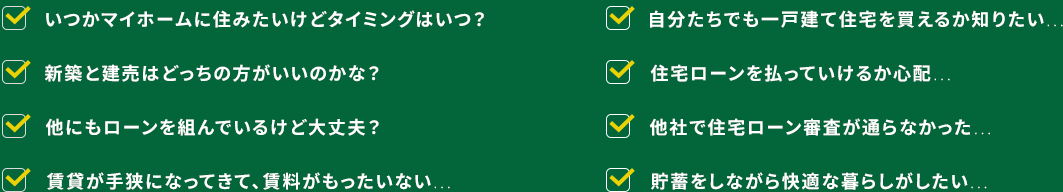 いつかマイホームに住みたいけどタイミングはいつ？ 自分たちでも一戸建て住宅を買えるか知りたい… 新築と建売はどっちの方がいいのかな？ 住宅ローンを払っていけるか心配… 他にもローンを組んでいるけど大丈夫？ 他社で住宅ローン審査が通らなかった… 賃貸が手狭になってきて、賃料がもったいない… 貯蓄をしながら快適な暮らしがしたい…