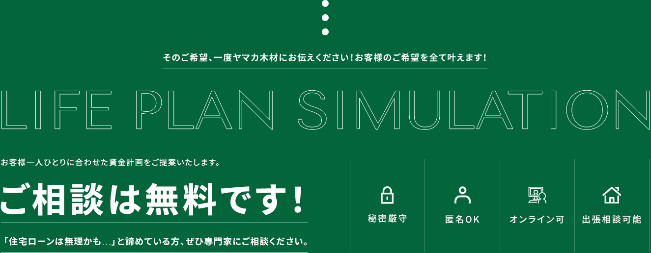 そのご希望、一度ヤマカ木材にお伝えください！お客様のご希望を全て叶えます！ お客様一人ひとりに合わせた資金計画をご提案いたします。ご相談は無料です！ 「住宅ローンは無理かも…」と諦めている方、ぜひ専門家にご相談ください。