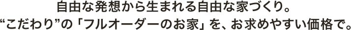 自由な発想から生まれる自由な家づくり。「こだわり」の「フルオーダーのお家」を、お求めやすい価格で。