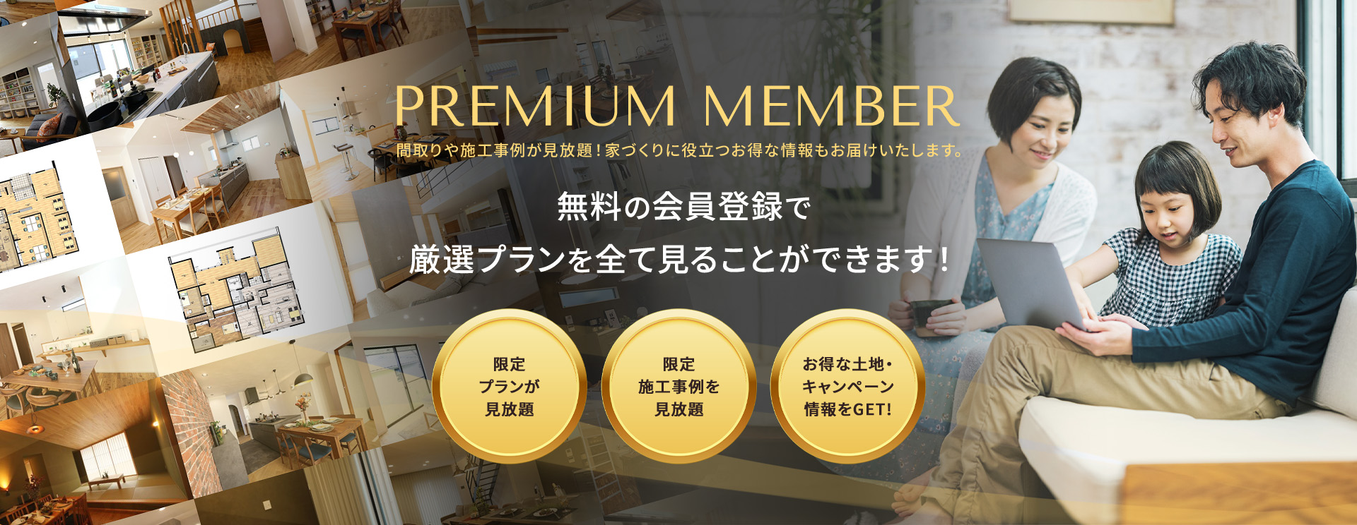 PREMIUM MEMBER 間取りや施工事例が見放題!家づくりに役立つお得な情報もお届けいたします。 無料の会員登録で厳選プランを全て見ることができます!