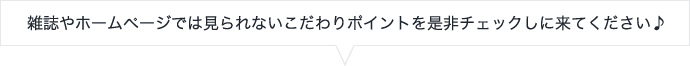 雑誌やホームページでは見られないこだわりポイントを是非チェックしに来てください♪