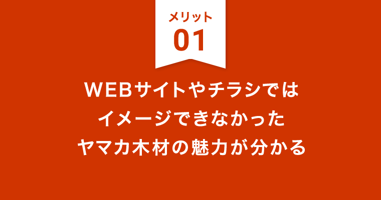 メリット1：WEBサイトやチラシではイメージできなかったヤマカ木材の魅力が分かる