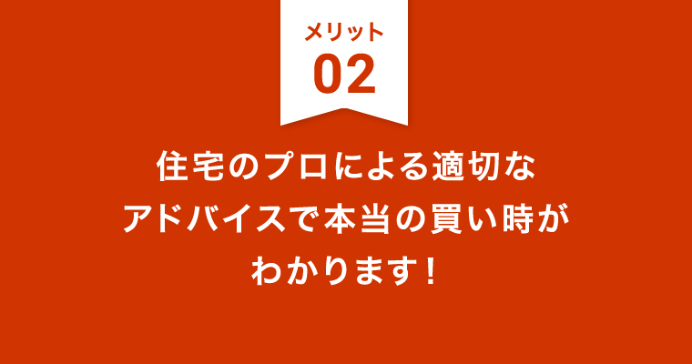 メリット2：住宅のプロによる適切な
アドバイスで本当の買い時がわかります！