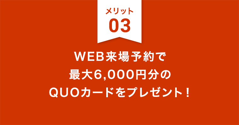 メリット3：WEB来場予約で最大6,000円分のQUOカードをプレゼント！