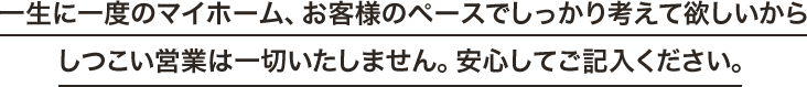 一生に一度のマイホーム、お客様のペースでしっかり考えて欲しいからしつこい営業は一切いたしません。安心してご記入ください。