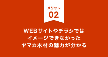 メリット2：WEBサイトやチラシではイメージできなかったヤマカ木材の魅力が分かる