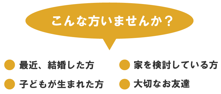 こんな方いませんか?・最近、結婚した方・家を検討している方・子供が生まれた方・大切なお友達
