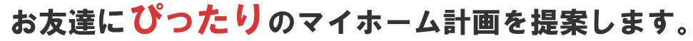 お友達にぴったりのマイホーム計画を提案します。